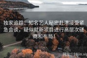 独家追踪：知名艺人秘密赴港接受紧急会谈，疑似就新项目进行高层次磋商和布局！