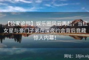 【独家追踪】娱乐圈风云再起，当红女星与豪门子弟在深夜约会背后竟藏惊人内幕！