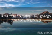 47147大但人文艺术怎么样，gogogo大但人文艺术创作背景