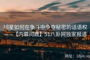 明星如何在争斗中争夺秘密的话语权——【内幕问鼎】51八卦网独家报道