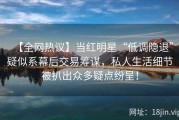 【全网热议】当红明星“低调隐退”疑似系幕后交易筹谋，私人生活细节被扒出众多疑点纷呈！