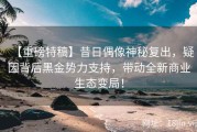 【重磅特稿】昔日偶像神秘复出，疑因背后黑金势力支持，带动全新商业生态变局！