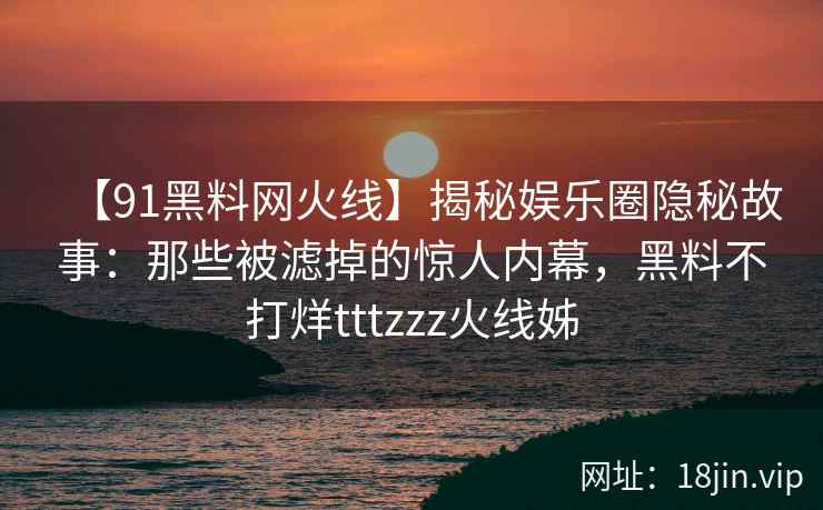 【91黑料网火线】揭秘娱乐圈隐秘故事：那些被滤掉的惊人内幕，黑料不打烊tttzzz火线姊