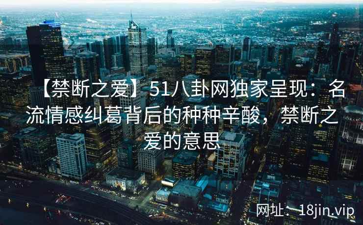 【禁断之爱】51八卦网独家呈现：名流情感纠葛背后的种种辛酸，禁断之爱的意思