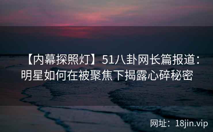 【内幕探照灯】51八卦网长篇报道：明星如何在被聚焦下揭露心碎秘密