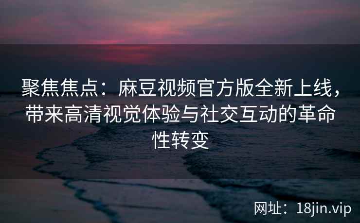 聚焦焦点：麻豆视频官方版全新上线，带来高清视觉体验与社交互动的革命性转变