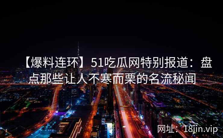 【爆料连环】51吃瓜网特别报道：盘点那些让人不寒而栗的名流秘闻
