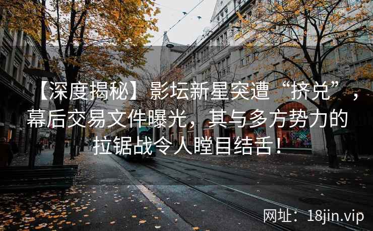 【深度揭秘】影坛新星突遭“挤兑”，幕后交易文件曝光，其与多方势力的拉锯战令人瞠目结舌！