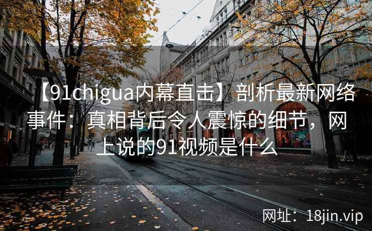 【91chigua内幕直击】剖析最新网络事件：真相背后令人震惊的细节，网上说的91视频是什么