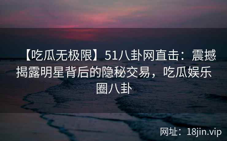 【吃瓜无极限】51八卦网直击：震撼揭露明星背后的隐秘交易，吃瓜娱乐圈八卦