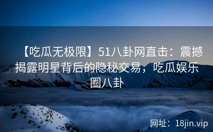 【吃瓜无极限】51八卦网直击：震撼揭露明星背后的隐秘交易，吃瓜娱乐圈八卦
