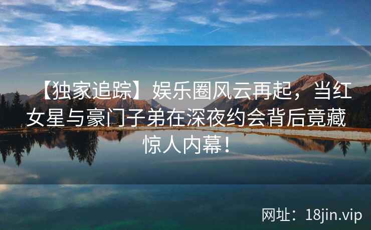 【独家追踪】娱乐圈风云再起，当红女星与豪门子弟在深夜约会背后竟藏惊人内幕！