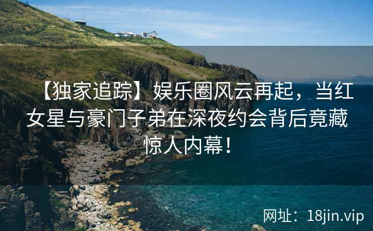 【独家追踪】娱乐圈风云再起，当红女星与豪门子弟在深夜约会背后竟藏惊人内幕！