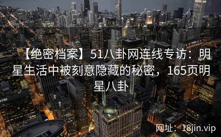 【绝密档案】51八卦网连线专访：明星生活中被刻意隐藏的秘密，165页明星八卦