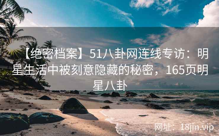【绝密档案】51八卦网连线专访：明星生活中被刻意隐藏的秘密，165页明星八卦