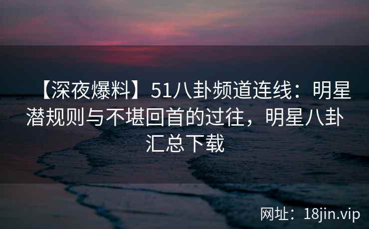【深夜爆料】51八卦频道连线：明星潜规则与不堪回首的过往，明星八卦汇总下载