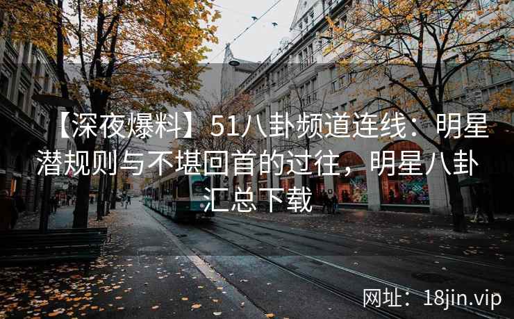 【深夜爆料】51八卦频道连线：明星潜规则与不堪回首的过往，明星八卦汇总下载