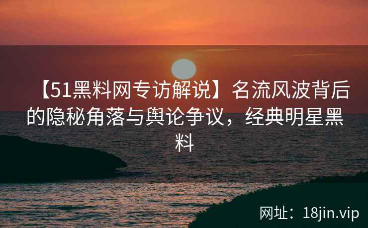 【51黑料网专访解说】名流风波背后的隐秘角落与舆论争议，经典明星黑料