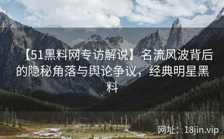 【51黑料网专访解说】名流风波背后的隐秘角落与舆论争议，经典明星黑料