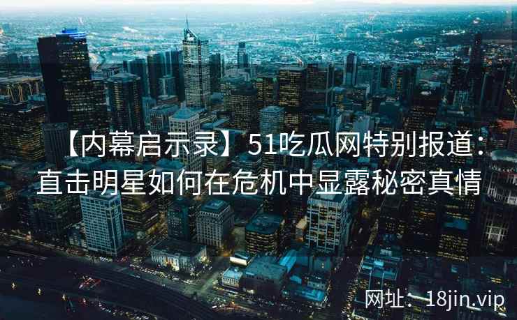 【内幕启示录】51吃瓜网特别报道：直击明星如何在危机中显露秘密真情