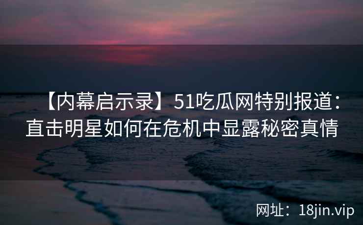 【内幕启示录】51吃瓜网特别报道：直击明星如何在危机中显露秘密真情