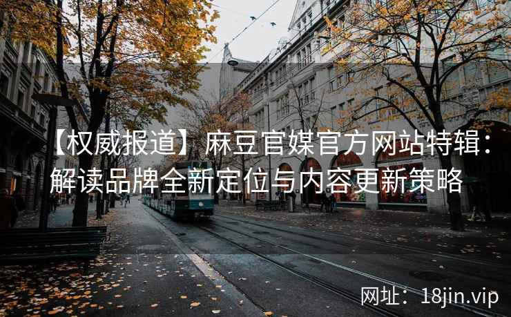 【权威报道】麻豆官媒官方网站特辑：解读品牌全新定位与内容更新策略