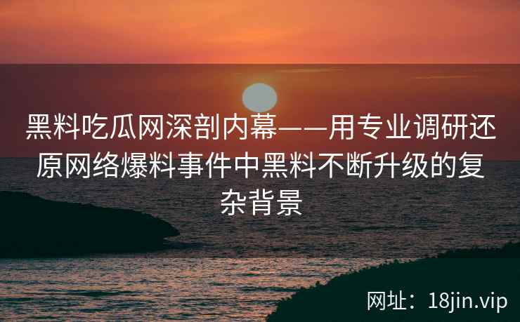 黑料吃瓜网深剖内幕——用专业调研还原网络爆料事件中黑料不断升级的复杂背景