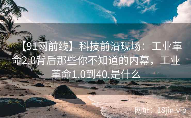 【91网前线】科技前沿现场：工业革命2.0背后那些你不知道的内幕，工业革命1.0到40.是什么