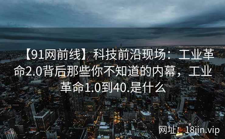 【91网前线】科技前沿现场：工业革命2.0背后那些你不知道的内幕，工业革命1.0到40.是什么