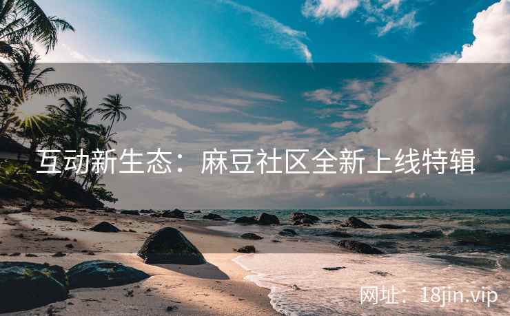 互动新生态：麻豆社区全新上线特辑