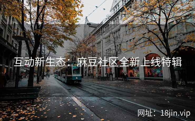 互动新生态：麻豆社区全新上线特辑