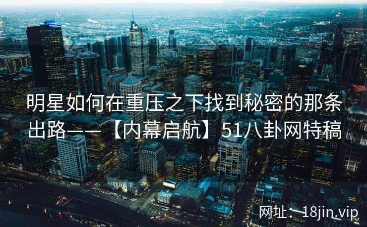 明星如何在重压之下找到秘密的那条出路——【内幕启航】51八卦网特稿