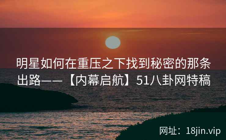 明星如何在重压之下找到秘密的那条出路——【内幕启航】51八卦网特稿