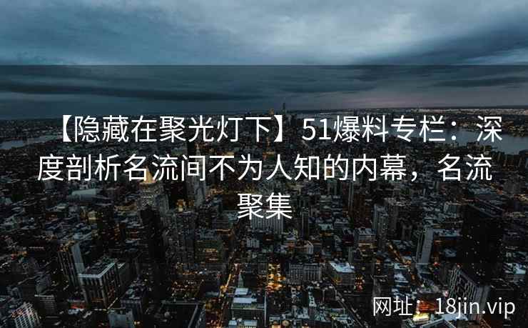 【隐藏在聚光灯下】51爆料专栏：深度剖析名流间不为人知的内幕，名流聚集