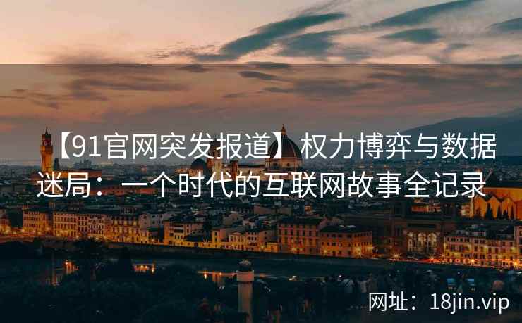 【91官网突发报道】权力博弈与数据迷局：一个时代的互联网故事全记录