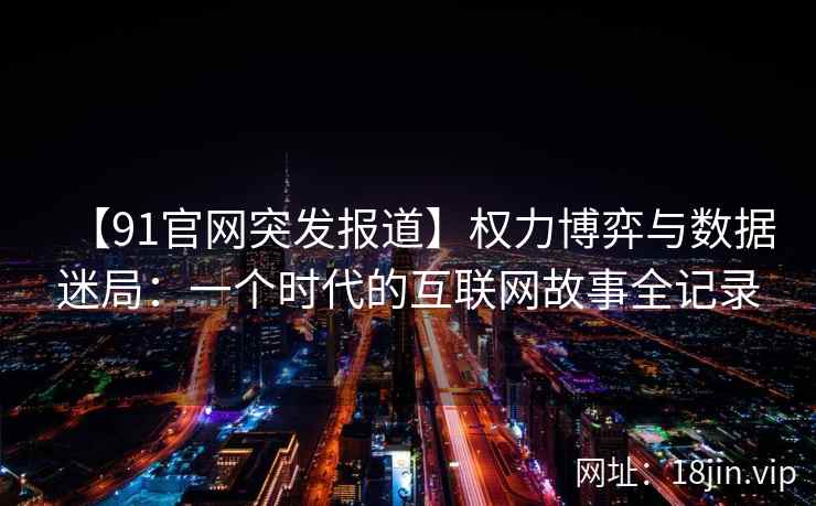 【91官网突发报道】权力博弈与数据迷局：一个时代的互联网故事全记录