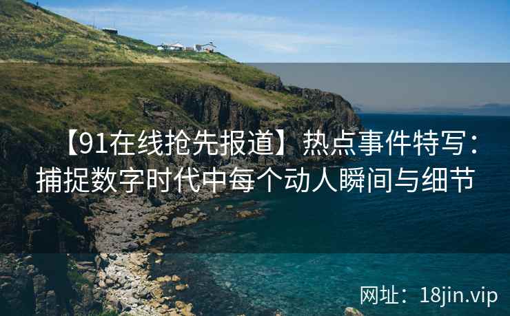 【91在线抢先报道】热点事件特写：捕捉数字时代中每个动人瞬间与细节