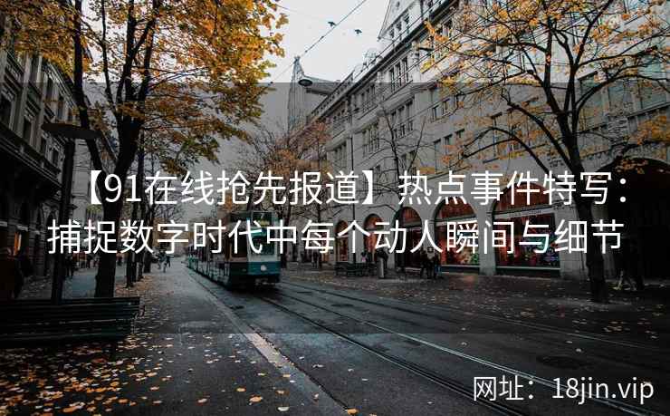 【91在线抢先报道】热点事件特写：捕捉数字时代中每个动人瞬间与细节