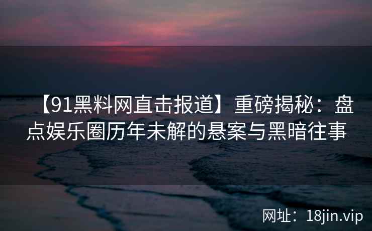 【91黑料网直击报道】重磅揭秘：盘点娱乐圈历年未解的悬案与黑暗往事