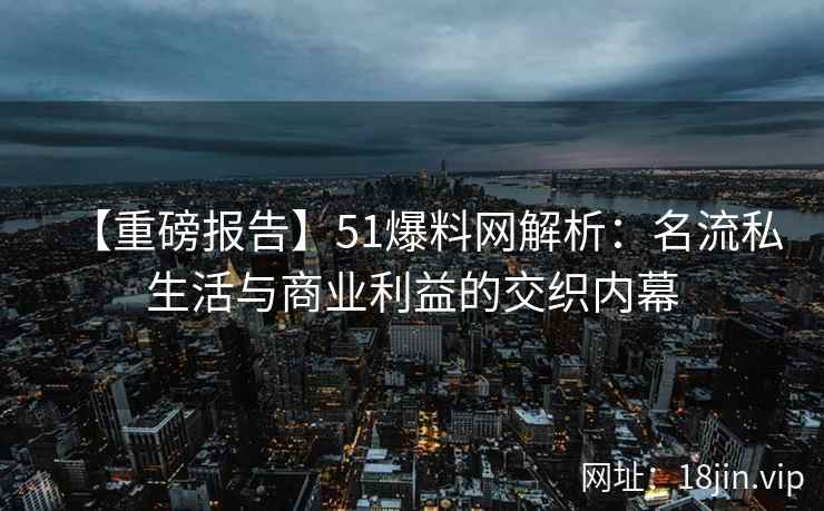 【重磅报告】51爆料网解析：名流私生活与商业利益的交织内幕