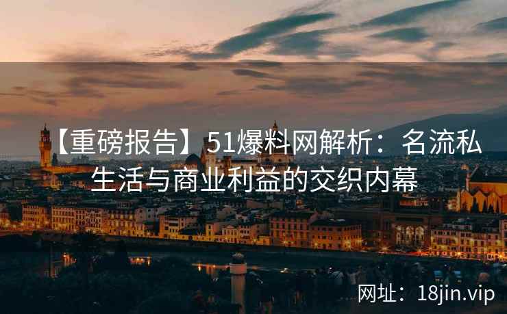 【重磅报告】51爆料网解析：名流私生活与商业利益的交织内幕