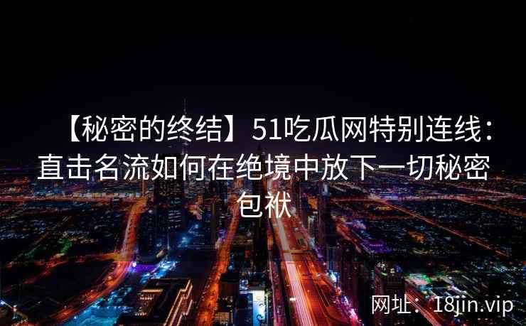 【秘密的终结】51吃瓜网特别连线：直击名流如何在绝境中放下一切秘密包袱