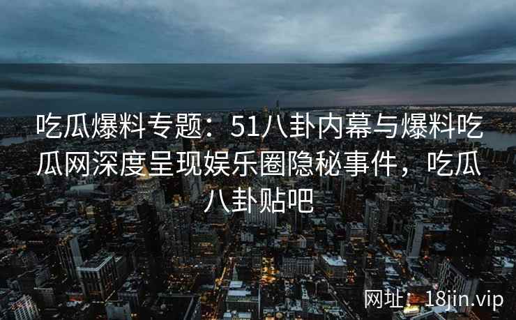 吃瓜爆料专题：51八卦内幕与爆料吃瓜网深度呈现娱乐圈隐秘事件，吃瓜八卦贴吧