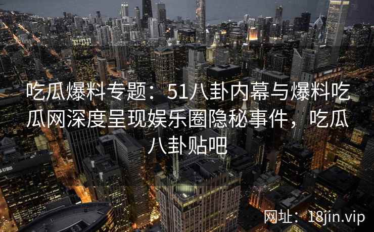 吃瓜爆料专题：51八卦内幕与爆料吃瓜网深度呈现娱乐圈隐秘事件，吃瓜八卦贴吧
