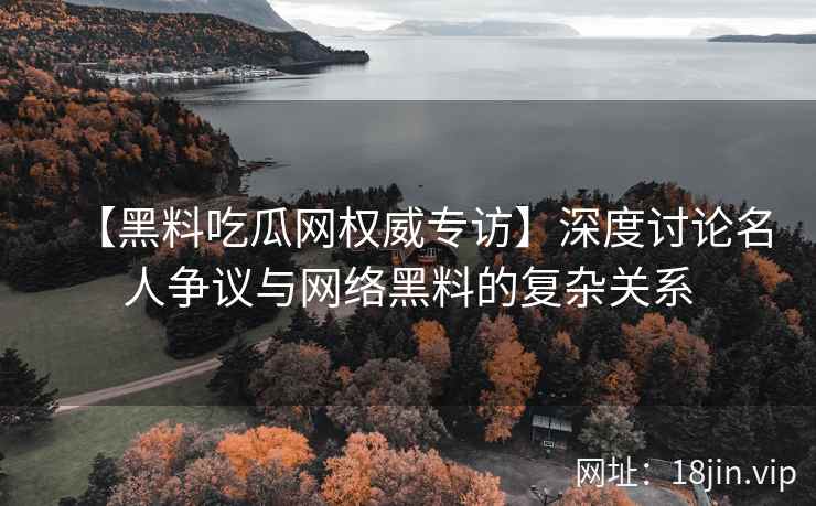 【黑料吃瓜网权威专访】深度讨论名人争议与网络黑料的复杂关系