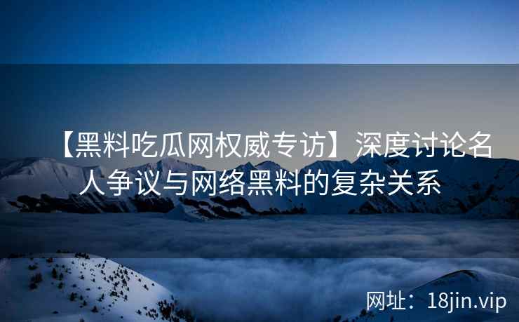 【黑料吃瓜网权威专访】深度讨论名人争议与网络黑料的复杂关系
