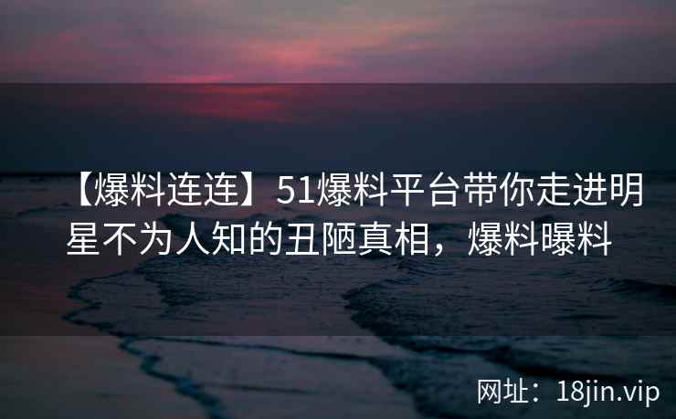 【爆料连连】51爆料平台带你走进明星不为人知的丑陋真相，爆料曝料