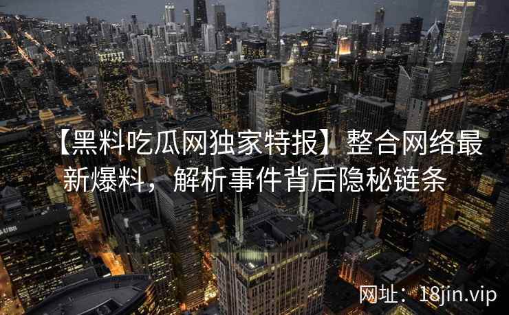 【黑料吃瓜网独家特报】整合网络最新爆料，解析事件背后隐秘链条
