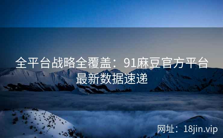 全平台战略全覆盖：91麻豆官方平台最新数据速递