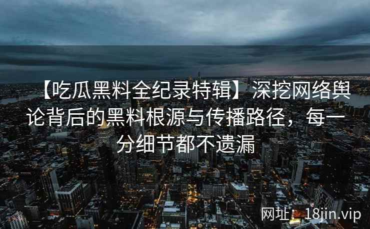 【吃瓜黑料全纪录特辑】深挖网络舆论背后的黑料根源与传播路径，每一分细节都不遗漏